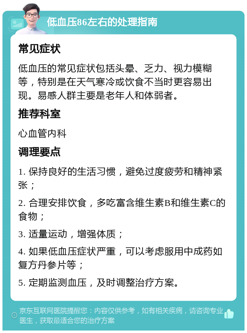 低血压86左右的处理指南 常见症状 低血压的常见症状包括头晕、乏力、视力模糊等，特别是在天气寒冷或饮食不当时更容易出现。易感人群主要是老年人和体弱者。 推荐科室 心血管内科 调理要点 1. 保持良好的生活习惯，避免过度疲劳和精神紧张； 2. 合理安排饮食，多吃富含维生素B和维生素C的食物； 3. 适量运动，增强体质； 4. 如果低血压症状严重，可以考虑服用中成药如复方丹参片等； 5. 定期监测血压，及时调整治疗方案。