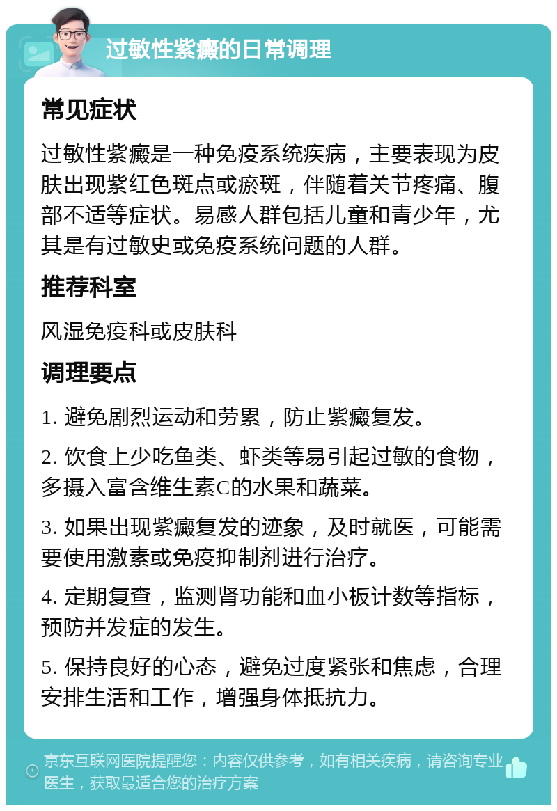 过敏性紫癜的日常调理 常见症状 过敏性紫癜是一种免疫系统疾病，主要表现为皮肤出现紫红色斑点或瘀斑，伴随着关节疼痛、腹部不适等症状。易感人群包括儿童和青少年，尤其是有过敏史或免疫系统问题的人群。 推荐科室 风湿免疫科或皮肤科 调理要点 1. 避免剧烈运动和劳累，防止紫癜复发。 2. 饮食上少吃鱼类、虾类等易引起过敏的食物，多摄入富含维生素C的水果和蔬菜。 3. 如果出现紫癜复发的迹象，及时就医，可能需要使用激素或免疫抑制剂进行治疗。 4. 定期复查，监测肾功能和血小板计数等指标，预防并发症的发生。 5. 保持良好的心态，避免过度紧张和焦虑，合理安排生活和工作，增强身体抵抗力。