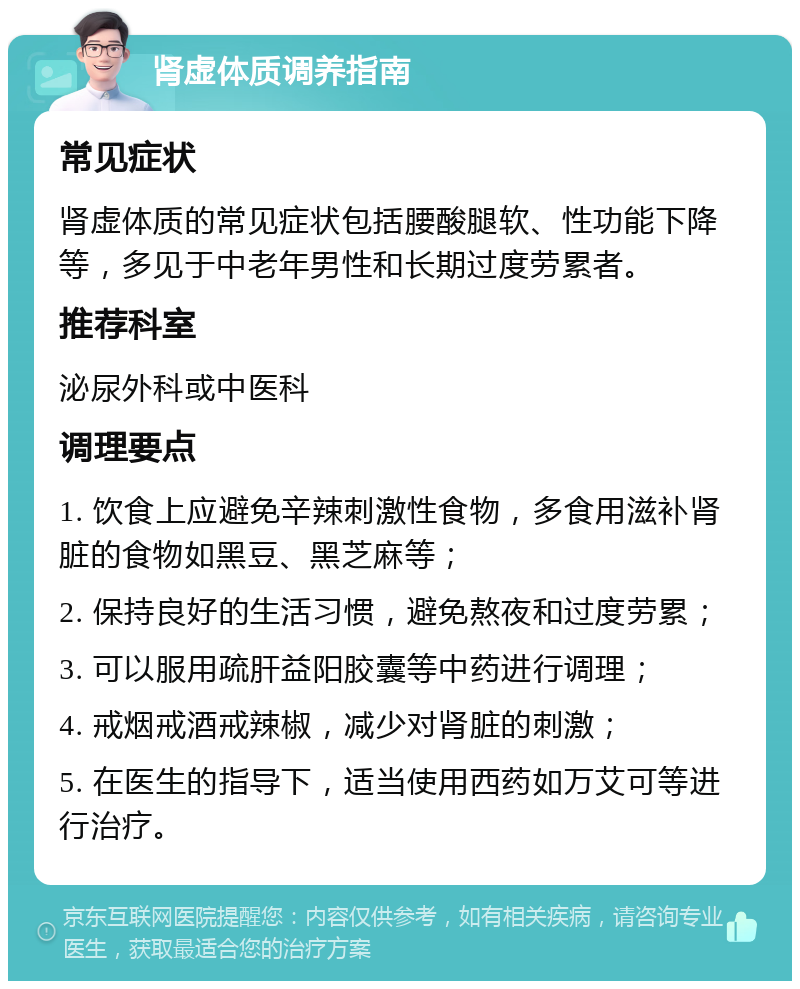 肾虚体质调养指南 常见症状 肾虚体质的常见症状包括腰酸腿软、性功能下降等，多见于中老年男性和长期过度劳累者。 推荐科室 泌尿外科或中医科 调理要点 1. 饮食上应避免辛辣刺激性食物，多食用滋补肾脏的食物如黑豆、黑芝麻等； 2. 保持良好的生活习惯，避免熬夜和过度劳累； 3. 可以服用疏肝益阳胶囊等中药进行调理； 4. 戒烟戒酒戒辣椒，减少对肾脏的刺激； 5. 在医生的指导下，适当使用西药如万艾可等进行治疗。