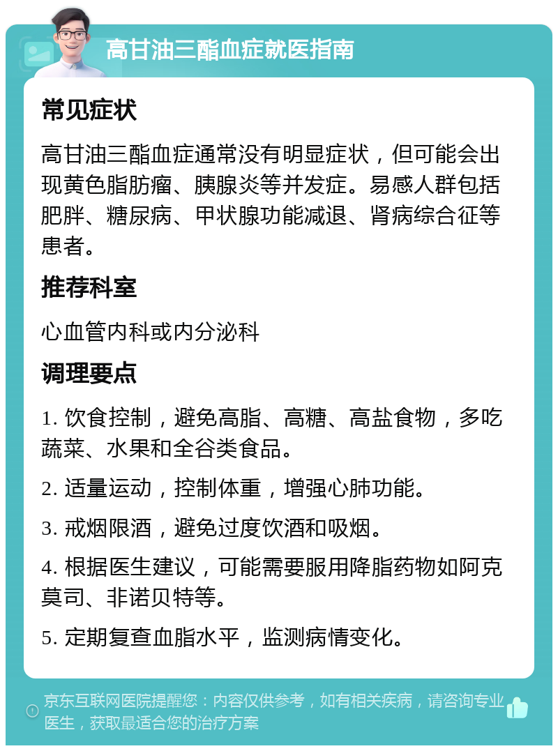 高甘油三酯血症就医指南 常见症状 高甘油三酯血症通常没有明显症状，但可能会出现黄色脂肪瘤、胰腺炎等并发症。易感人群包括肥胖、糖尿病、甲状腺功能减退、肾病综合征等患者。 推荐科室 心血管内科或内分泌科 调理要点 1. 饮食控制，避免高脂、高糖、高盐食物，多吃蔬菜、水果和全谷类食品。 2. 适量运动，控制体重，增强心肺功能。 3. 戒烟限酒，避免过度饮酒和吸烟。 4. 根据医生建议，可能需要服用降脂药物如阿克莫司、非诺贝特等。 5. 定期复查血脂水平，监测病情变化。