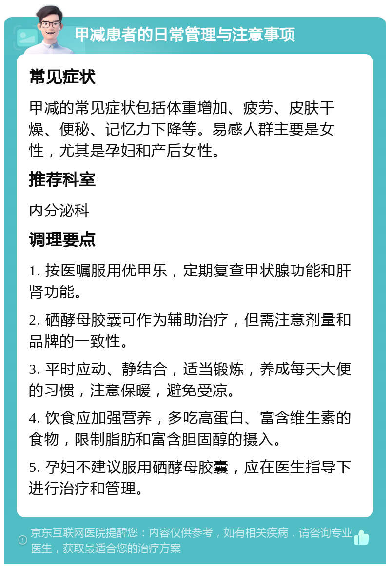 甲减患者的日常管理与注意事项 常见症状 甲减的常见症状包括体重增加、疲劳、皮肤干燥、便秘、记忆力下降等。易感人群主要是女性，尤其是孕妇和产后女性。 推荐科室 内分泌科 调理要点 1. 按医嘱服用优甲乐，定期复查甲状腺功能和肝肾功能。 2. 硒酵母胶囊可作为辅助治疗，但需注意剂量和品牌的一致性。 3. 平时应动、静结合，适当锻炼，养成每天大便的习惯，注意保暖，避免受凉。 4. 饮食应加强营养，多吃高蛋白、富含维生素的食物，限制脂肪和富含胆固醇的摄入。 5. 孕妇不建议服用硒酵母胶囊，应在医生指导下进行治疗和管理。