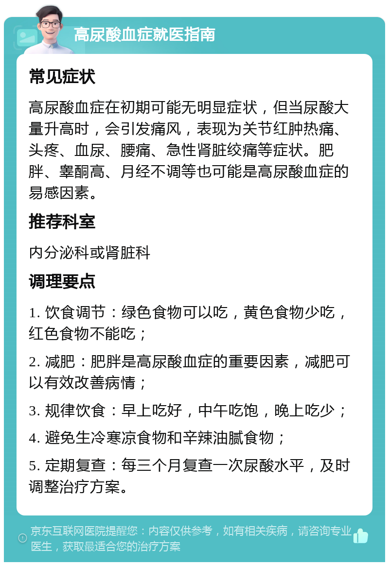 高尿酸血症就医指南 常见症状 高尿酸血症在初期可能无明显症状，但当尿酸大量升高时，会引发痛风，表现为关节红肿热痛、头疼、血尿、腰痛、急性肾脏绞痛等症状。肥胖、睾酮高、月经不调等也可能是高尿酸血症的易感因素。 推荐科室 内分泌科或肾脏科 调理要点 1. 饮食调节：绿色食物可以吃，黄色食物少吃，红色食物不能吃； 2. 减肥：肥胖是高尿酸血症的重要因素，减肥可以有效改善病情； 3. 规律饮食：早上吃好，中午吃饱，晚上吃少； 4. 避免生冷寒凉食物和辛辣油腻食物； 5. 定期复查：每三个月复查一次尿酸水平，及时调整治疗方案。