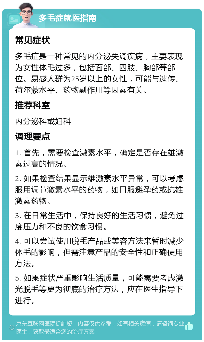 多毛症就医指南 常见症状 多毛症是一种常见的内分泌失调疾病，主要表现为女性体毛过多，包括面部、四肢、胸部等部位。易感人群为25岁以上的女性，可能与遗传、荷尔蒙水平、药物副作用等因素有关。 推荐科室 内分泌科或妇科 调理要点 1. 首先，需要检查激素水平，确定是否存在雄激素过高的情况。 2. 如果检查结果显示雄激素水平异常，可以考虑服用调节激素水平的药物，如口服避孕药或抗雄激素药物。 3. 在日常生活中，保持良好的生活习惯，避免过度压力和不良的饮食习惯。 4. 可以尝试使用脱毛产品或美容方法来暂时减少体毛的影响，但需注意产品的安全性和正确使用方法。 5. 如果症状严重影响生活质量，可能需要考虑激光脱毛等更为彻底的治疗方法，应在医生指导下进行。