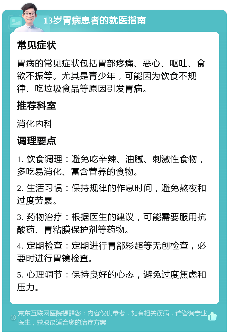 13岁胃病患者的就医指南 常见症状 胃病的常见症状包括胃部疼痛、恶心、呕吐、食欲不振等。尤其是青少年，可能因为饮食不规律、吃垃圾食品等原因引发胃病。 推荐科室 消化内科 调理要点 1. 饮食调理：避免吃辛辣、油腻、刺激性食物，多吃易消化、富含营养的食物。 2. 生活习惯：保持规律的作息时间，避免熬夜和过度劳累。 3. 药物治疗：根据医生的建议，可能需要服用抗酸药、胃粘膜保护剂等药物。 4. 定期检查：定期进行胃部彩超等无创检查，必要时进行胃镜检查。 5. 心理调节：保持良好的心态，避免过度焦虑和压力。