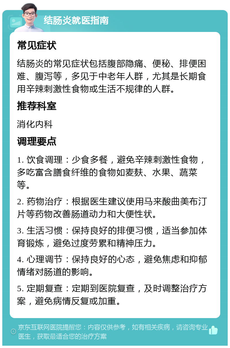 结肠炎就医指南 常见症状 结肠炎的常见症状包括腹部隐痛、便秘、排便困难、腹泻等，多见于中老年人群，尤其是长期食用辛辣刺激性食物或生活不规律的人群。 推荐科室 消化内科 调理要点 1. 饮食调理：少食多餐，避免辛辣刺激性食物，多吃富含膳食纤维的食物如麦麸、水果、蔬菜等。 2. 药物治疗：根据医生建议使用马来酸曲美布汀片等药物改善肠道动力和大便性状。 3. 生活习惯：保持良好的排便习惯，适当参加体育锻炼，避免过度劳累和精神压力。 4. 心理调节：保持良好的心态，避免焦虑和抑郁情绪对肠道的影响。 5. 定期复查：定期到医院复查，及时调整治疗方案，避免病情反复或加重。