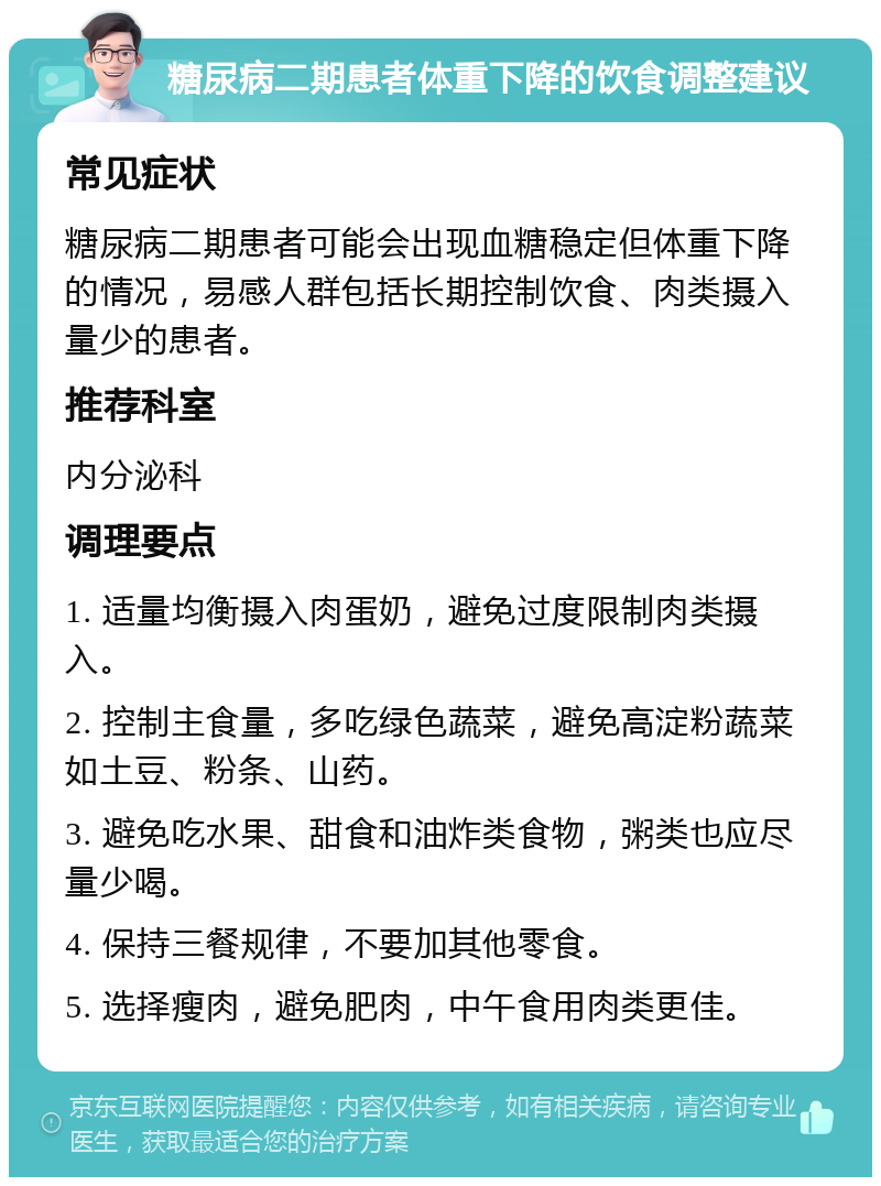 糖尿病二期患者体重下降的饮食调整建议 常见症状 糖尿病二期患者可能会出现血糖稳定但体重下降的情况，易感人群包括长期控制饮食、肉类摄入量少的患者。 推荐科室 内分泌科 调理要点 1. 适量均衡摄入肉蛋奶，避免过度限制肉类摄入。 2. 控制主食量，多吃绿色蔬菜，避免高淀粉蔬菜如土豆、粉条、山药。 3. 避免吃水果、甜食和油炸类食物，粥类也应尽量少喝。 4. 保持三餐规律，不要加其他零食。 5. 选择瘦肉，避免肥肉，中午食用肉类更佳。