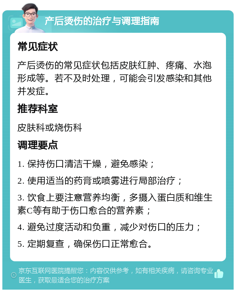 产后烫伤的治疗与调理指南 常见症状 产后烫伤的常见症状包括皮肤红肿、疼痛、水泡形成等。若不及时处理，可能会引发感染和其他并发症。 推荐科室 皮肤科或烧伤科 调理要点 1. 保持伤口清洁干燥，避免感染； 2. 使用适当的药膏或喷雾进行局部治疗； 3. 饮食上要注意营养均衡，多摄入蛋白质和维生素C等有助于伤口愈合的营养素； 4. 避免过度活动和负重，减少对伤口的压力； 5. 定期复查，确保伤口正常愈合。