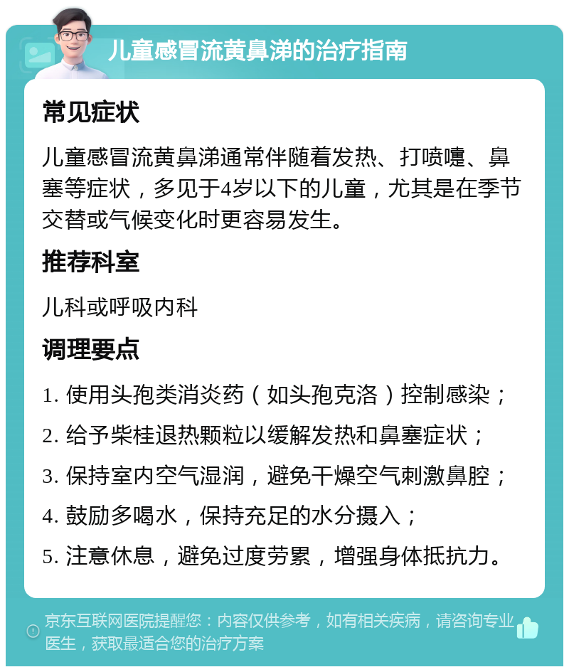 儿童感冒流黄鼻涕的治疗指南 常见症状 儿童感冒流黄鼻涕通常伴随着发热、打喷嚏、鼻塞等症状，多见于4岁以下的儿童，尤其是在季节交替或气候变化时更容易发生。 推荐科室 儿科或呼吸内科 调理要点 1. 使用头孢类消炎药（如头孢克洛）控制感染； 2. 给予柴桂退热颗粒以缓解发热和鼻塞症状； 3. 保持室内空气湿润，避免干燥空气刺激鼻腔； 4. 鼓励多喝水，保持充足的水分摄入； 5. 注意休息，避免过度劳累，增强身体抵抗力。