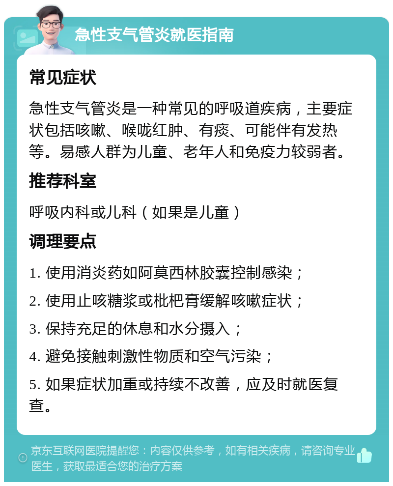 急性支气管炎就医指南 常见症状 急性支气管炎是一种常见的呼吸道疾病，主要症状包括咳嗽、喉咙红肿、有痰、可能伴有发热等。易感人群为儿童、老年人和免疫力较弱者。 推荐科室 呼吸内科或儿科（如果是儿童） 调理要点 1. 使用消炎药如阿莫西林胶囊控制感染； 2. 使用止咳糖浆或枇杷膏缓解咳嗽症状； 3. 保持充足的休息和水分摄入； 4. 避免接触刺激性物质和空气污染； 5. 如果症状加重或持续不改善，应及时就医复查。