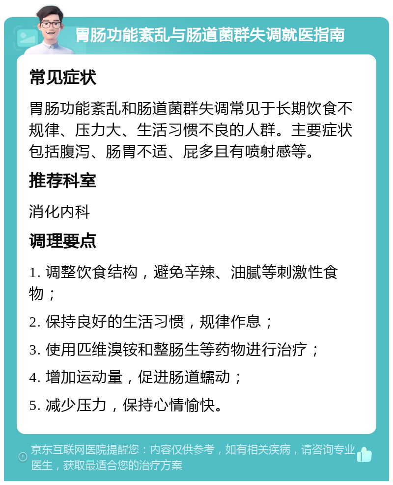 胃肠功能紊乱与肠道菌群失调就医指南 常见症状 胃肠功能紊乱和肠道菌群失调常见于长期饮食不规律、压力大、生活习惯不良的人群。主要症状包括腹泻、肠胃不适、屁多且有喷射感等。 推荐科室 消化内科 调理要点 1. 调整饮食结构，避免辛辣、油腻等刺激性食物； 2. 保持良好的生活习惯，规律作息； 3. 使用匹维溴铵和整肠生等药物进行治疗； 4. 增加运动量，促进肠道蠕动； 5. 减少压力，保持心情愉快。