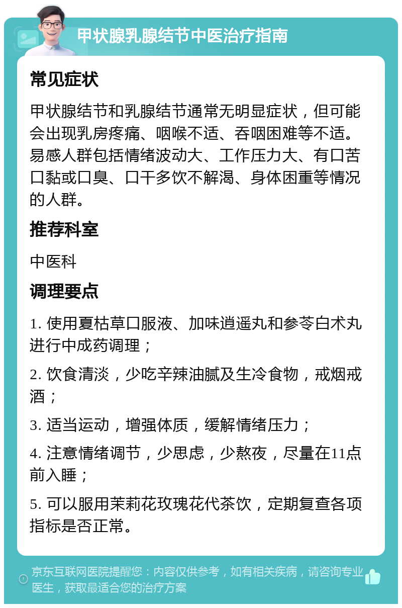 甲状腺乳腺结节中医治疗指南 常见症状 甲状腺结节和乳腺结节通常无明显症状，但可能会出现乳房疼痛、咽喉不适、吞咽困难等不适。易感人群包括情绪波动大、工作压力大、有口苦口黏或口臭、口干多饮不解渴、身体困重等情况的人群。 推荐科室 中医科 调理要点 1. 使用夏枯草口服液、加味逍遥丸和参苓白术丸进行中成药调理； 2. 饮食清淡，少吃辛辣油腻及生冷食物，戒烟戒酒； 3. 适当运动，增强体质，缓解情绪压力； 4. 注意情绪调节，少思虑，少熬夜，尽量在11点前入睡； 5. 可以服用茉莉花玫瑰花代茶饮，定期复查各项指标是否正常。