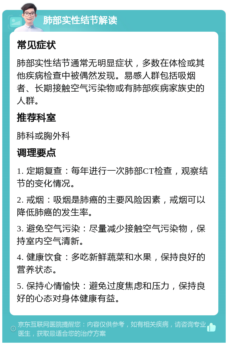 肺部实性结节解读 常见症状 肺部实性结节通常无明显症状，多数在体检或其他疾病检查中被偶然发现。易感人群包括吸烟者、长期接触空气污染物或有肺部疾病家族史的人群。 推荐科室 肺科或胸外科 调理要点 1. 定期复查：每年进行一次肺部CT检查，观察结节的变化情况。 2. 戒烟：吸烟是肺癌的主要风险因素，戒烟可以降低肺癌的发生率。 3. 避免空气污染：尽量减少接触空气污染物，保持室内空气清新。 4. 健康饮食：多吃新鲜蔬菜和水果，保持良好的营养状态。 5. 保持心情愉快：避免过度焦虑和压力，保持良好的心态对身体健康有益。