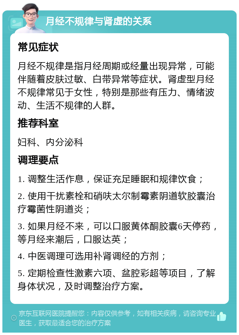 月经不规律与肾虚的关系 常见症状 月经不规律是指月经周期或经量出现异常，可能伴随着皮肤过敏、白带异常等症状。肾虚型月经不规律常见于女性，特别是那些有压力、情绪波动、生活不规律的人群。 推荐科室 妇科、内分泌科 调理要点 1. 调整生活作息，保证充足睡眠和规律饮食； 2. 使用干扰素栓和硝呋太尔制霉素阴道软胶囊治疗霉菌性阴道炎； 3. 如果月经不来，可以口服黄体酮胶囊6天停药，等月经来潮后，口服达英； 4. 中医调理可选用补肾调经的方剂； 5. 定期检查性激素六项、盆腔彩超等项目，了解身体状况，及时调整治疗方案。