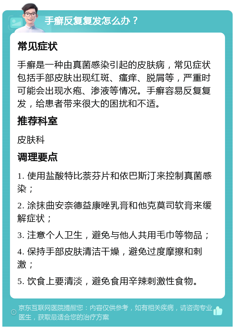 手癣反复复发怎么办？ 常见症状 手癣是一种由真菌感染引起的皮肤病，常见症状包括手部皮肤出现红斑、瘙痒、脱屑等，严重时可能会出现水疱、渗液等情况。手癣容易反复复发，给患者带来很大的困扰和不适。 推荐科室 皮肤科 调理要点 1. 使用盐酸特比萘芬片和依巴斯汀来控制真菌感染； 2. 涂抹曲安奈德益康唑乳膏和他克莫司软膏来缓解症状； 3. 注意个人卫生，避免与他人共用毛巾等物品； 4. 保持手部皮肤清洁干燥，避免过度摩擦和刺激； 5. 饮食上要清淡，避免食用辛辣刺激性食物。