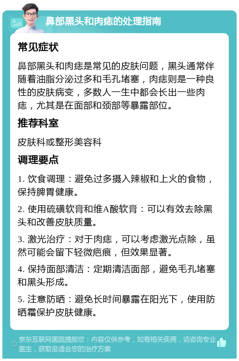 鼻部黑头和肉痣的处理指南 常见症状 鼻部黑头和肉痣是常见的皮肤问题，黑头通常伴随着油脂分泌过多和毛孔堵塞，肉痣则是一种良性的皮肤病变，多数人一生中都会长出一些肉痣，尤其是在面部和颈部等暴露部位。 推荐科室 皮肤科或整形美容科 调理要点 1. 饮食调理：避免过多摄入辣椒和上火的食物，保持脾胃健康。 2. 使用硫磺软膏和维A酸软膏：可以有效去除黑头和改善皮肤质量。 3. 激光治疗：对于肉痣，可以考虑激光点除，虽然可能会留下轻微疤痕，但效果显著。 4. 保持面部清洁：定期清洁面部，避免毛孔堵塞和黑头形成。 5. 注意防晒：避免长时间暴露在阳光下，使用防晒霜保护皮肤健康。