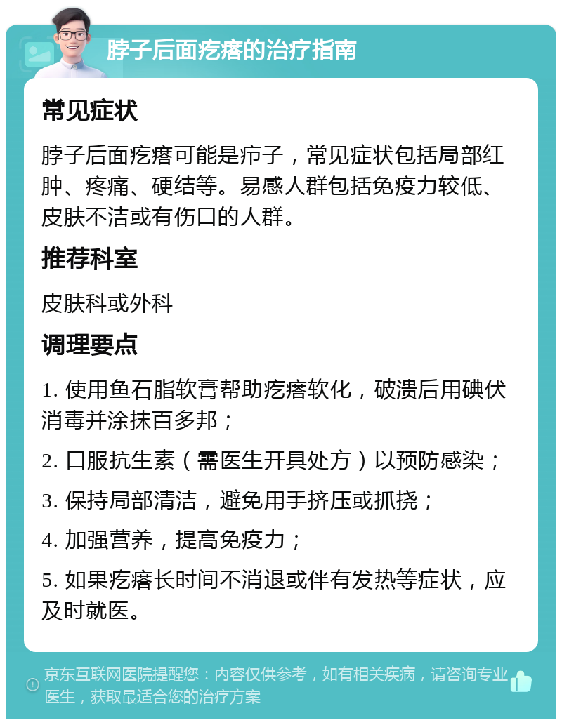 脖子后面疙瘩的治疗指南 常见症状 脖子后面疙瘩可能是疖子，常见症状包括局部红肿、疼痛、硬结等。易感人群包括免疫力较低、皮肤不洁或有伤口的人群。 推荐科室 皮肤科或外科 调理要点 1. 使用鱼石脂软膏帮助疙瘩软化，破溃后用碘伏消毒并涂抹百多邦； 2. 口服抗生素（需医生开具处方）以预防感染； 3. 保持局部清洁，避免用手挤压或抓挠； 4. 加强营养，提高免疫力； 5. 如果疙瘩长时间不消退或伴有发热等症状，应及时就医。