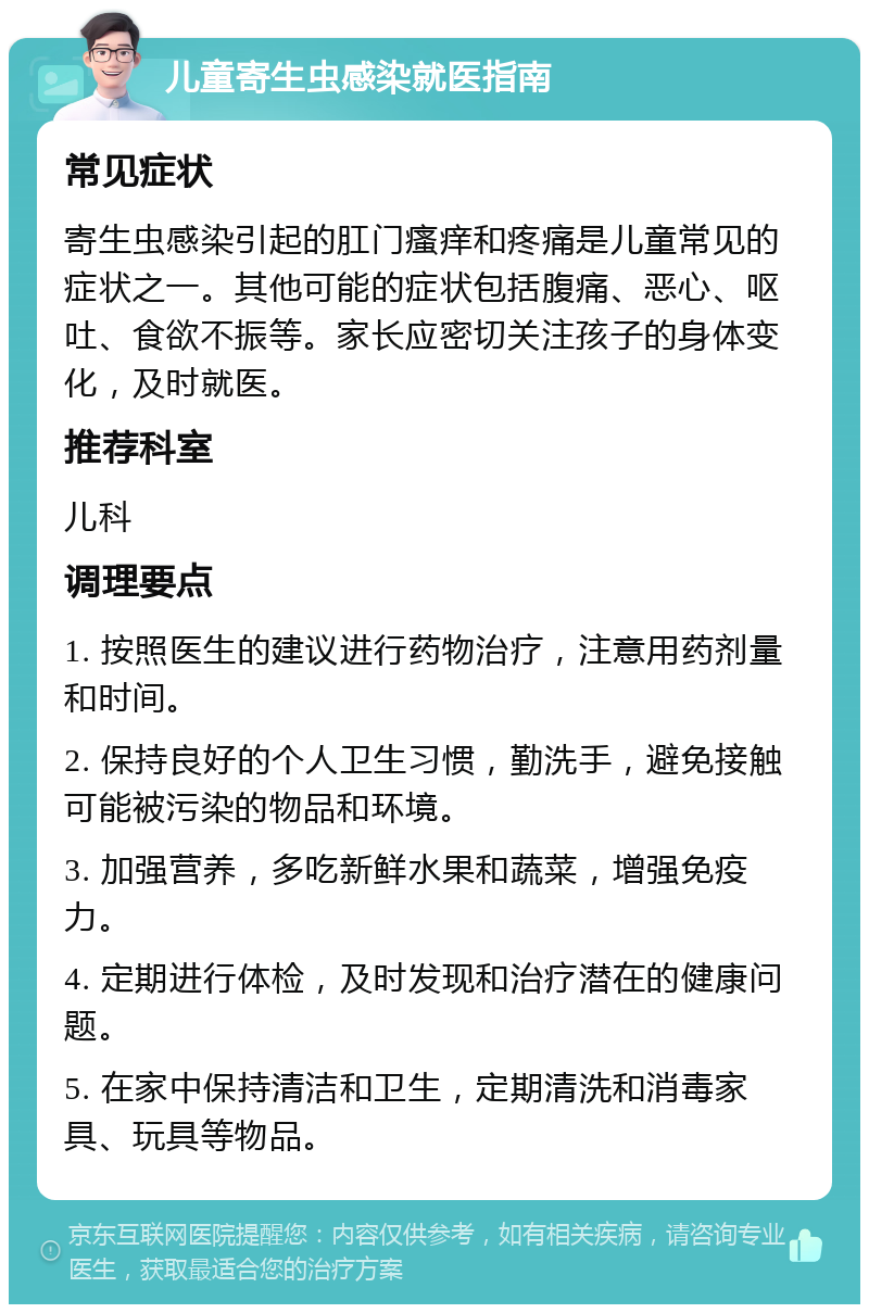 儿童寄生虫感染就医指南 常见症状 寄生虫感染引起的肛门瘙痒和疼痛是儿童常见的症状之一。其他可能的症状包括腹痛、恶心、呕吐、食欲不振等。家长应密切关注孩子的身体变化，及时就医。 推荐科室 儿科 调理要点 1. 按照医生的建议进行药物治疗，注意用药剂量和时间。 2. 保持良好的个人卫生习惯，勤洗手，避免接触可能被污染的物品和环境。 3. 加强营养，多吃新鲜水果和蔬菜，增强免疫力。 4. 定期进行体检，及时发现和治疗潜在的健康问题。 5. 在家中保持清洁和卫生，定期清洗和消毒家具、玩具等物品。