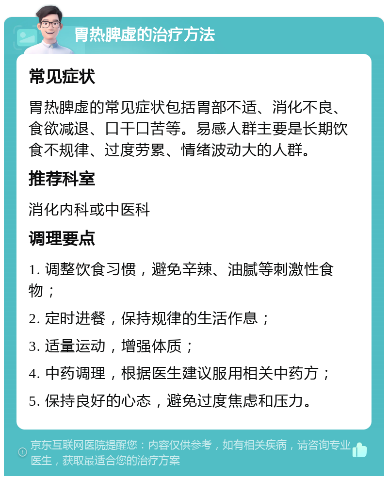 胃热脾虚的治疗方法 常见症状 胃热脾虚的常见症状包括胃部不适、消化不良、食欲减退、口干口苦等。易感人群主要是长期饮食不规律、过度劳累、情绪波动大的人群。 推荐科室 消化内科或中医科 调理要点 1. 调整饮食习惯，避免辛辣、油腻等刺激性食物； 2. 定时进餐，保持规律的生活作息； 3. 适量运动，增强体质； 4. 中药调理，根据医生建议服用相关中药方； 5. 保持良好的心态，避免过度焦虑和压力。