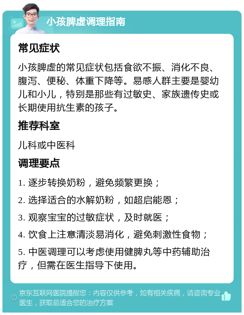 小孩脾虚调理指南 常见症状 小孩脾虚的常见症状包括食欲不振、消化不良、腹泻、便秘、体重下降等。易感人群主要是婴幼儿和小儿，特别是那些有过敏史、家族遗传史或长期使用抗生素的孩子。 推荐科室 儿科或中医科 调理要点 1. 逐步转换奶粉，避免频繁更换； 2. 选择适合的水解奶粉，如超启能恩； 3. 观察宝宝的过敏症状，及时就医； 4. 饮食上注意清淡易消化，避免刺激性食物； 5. 中医调理可以考虑使用健脾丸等中药辅助治疗，但需在医生指导下使用。