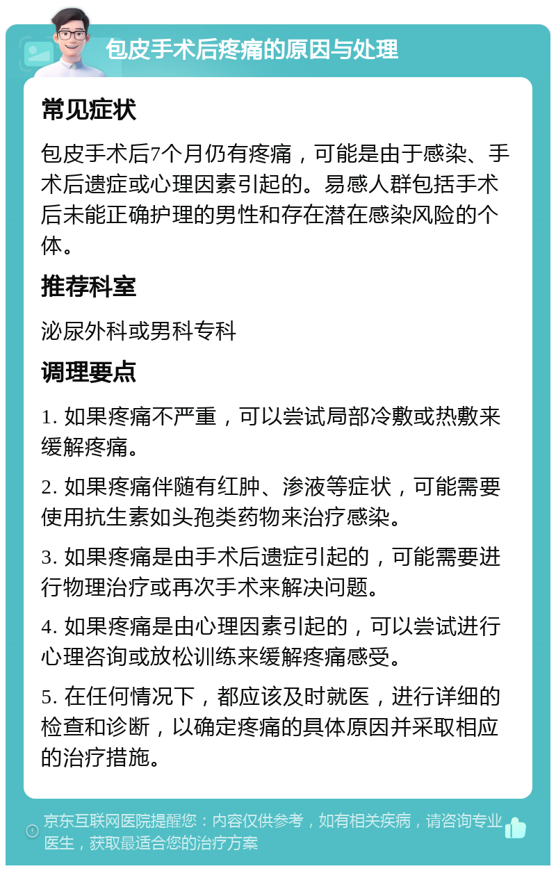 包皮手术后疼痛的原因与处理 常见症状 包皮手术后7个月仍有疼痛，可能是由于感染、手术后遗症或心理因素引起的。易感人群包括手术后未能正确护理的男性和存在潜在感染风险的个体。 推荐科室 泌尿外科或男科专科 调理要点 1. 如果疼痛不严重，可以尝试局部冷敷或热敷来缓解疼痛。 2. 如果疼痛伴随有红肿、渗液等症状，可能需要使用抗生素如头孢类药物来治疗感染。 3. 如果疼痛是由手术后遗症引起的，可能需要进行物理治疗或再次手术来解决问题。 4. 如果疼痛是由心理因素引起的，可以尝试进行心理咨询或放松训练来缓解疼痛感受。 5. 在任何情况下，都应该及时就医，进行详细的检查和诊断，以确定疼痛的具体原因并采取相应的治疗措施。