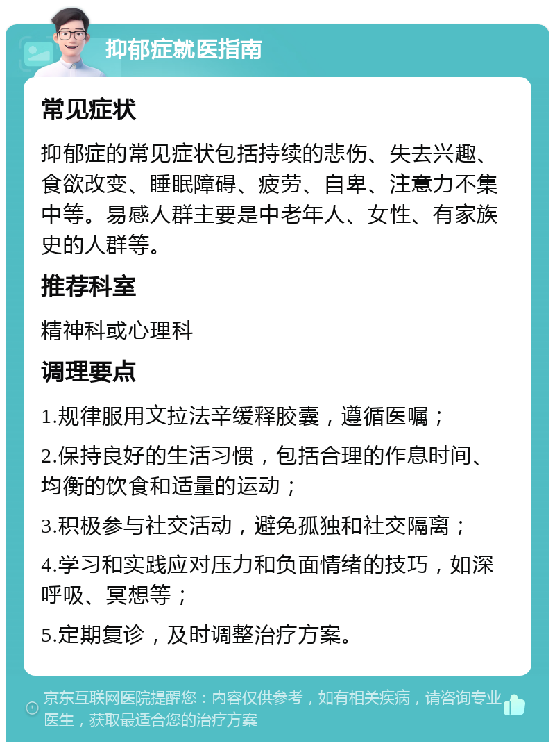 抑郁症就医指南 常见症状 抑郁症的常见症状包括持续的悲伤、失去兴趣、食欲改变、睡眠障碍、疲劳、自卑、注意力不集中等。易感人群主要是中老年人、女性、有家族史的人群等。 推荐科室 精神科或心理科 调理要点 1.规律服用文拉法辛缓释胶囊，遵循医嘱； 2.保持良好的生活习惯，包括合理的作息时间、均衡的饮食和适量的运动； 3.积极参与社交活动，避免孤独和社交隔离； 4.学习和实践应对压力和负面情绪的技巧，如深呼吸、冥想等； 5.定期复诊，及时调整治疗方案。