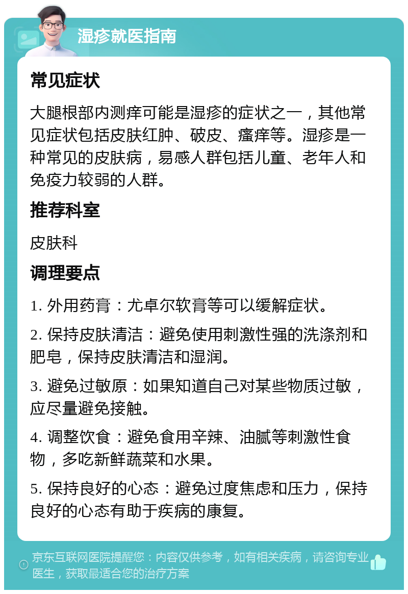 湿疹就医指南 常见症状 大腿根部内测痒可能是湿疹的症状之一，其他常见症状包括皮肤红肿、破皮、瘙痒等。湿疹是一种常见的皮肤病，易感人群包括儿童、老年人和免疫力较弱的人群。 推荐科室 皮肤科 调理要点 1. 外用药膏：尤卓尔软膏等可以缓解症状。 2. 保持皮肤清洁：避免使用刺激性强的洗涤剂和肥皂，保持皮肤清洁和湿润。 3. 避免过敏原：如果知道自己对某些物质过敏，应尽量避免接触。 4. 调整饮食：避免食用辛辣、油腻等刺激性食物，多吃新鲜蔬菜和水果。 5. 保持良好的心态：避免过度焦虑和压力，保持良好的心态有助于疾病的康复。