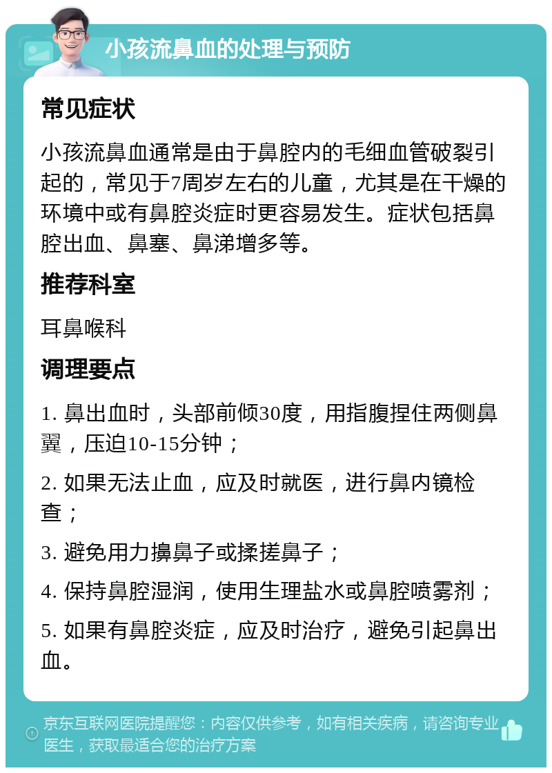 小孩流鼻血的处理与预防 常见症状 小孩流鼻血通常是由于鼻腔内的毛细血管破裂引起的，常见于7周岁左右的儿童，尤其是在干燥的环境中或有鼻腔炎症时更容易发生。症状包括鼻腔出血、鼻塞、鼻涕增多等。 推荐科室 耳鼻喉科 调理要点 1. 鼻出血时，头部前倾30度，用指腹捏住两侧鼻翼，压迫10-15分钟； 2. 如果无法止血，应及时就医，进行鼻内镜检查； 3. 避免用力擤鼻子或揉搓鼻子； 4. 保持鼻腔湿润，使用生理盐水或鼻腔喷雾剂； 5. 如果有鼻腔炎症，应及时治疗，避免引起鼻出血。