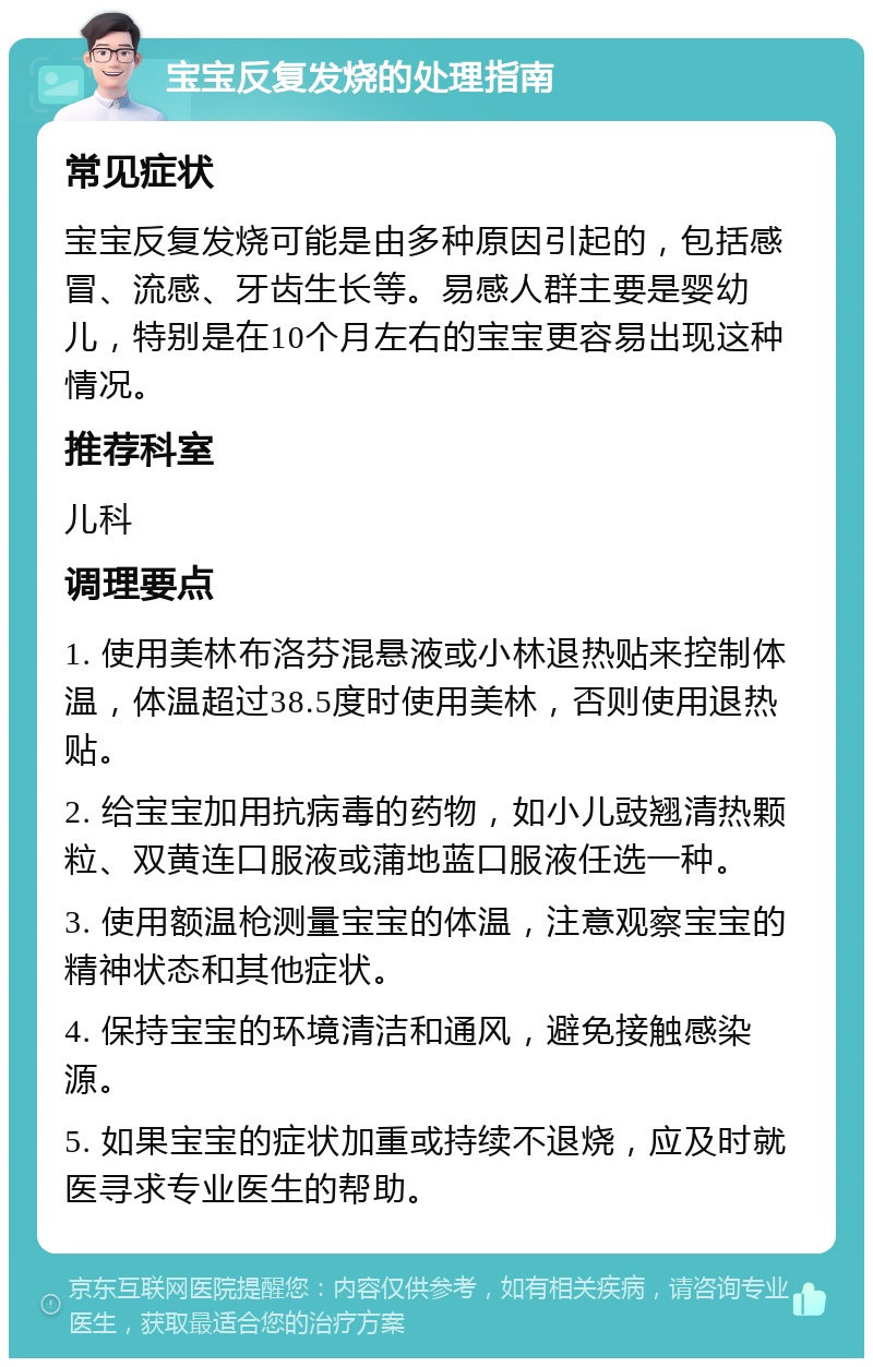 宝宝反复发烧的处理指南 常见症状 宝宝反复发烧可能是由多种原因引起的，包括感冒、流感、牙齿生长等。易感人群主要是婴幼儿，特别是在10个月左右的宝宝更容易出现这种情况。 推荐科室 儿科 调理要点 1. 使用美林布洛芬混悬液或小林退热贴来控制体温，体温超过38.5度时使用美林，否则使用退热贴。 2. 给宝宝加用抗病毒的药物，如小儿豉翘清热颗粒、双黄连口服液或蒲地蓝口服液任选一种。 3. 使用额温枪测量宝宝的体温，注意观察宝宝的精神状态和其他症状。 4. 保持宝宝的环境清洁和通风，避免接触感染源。 5. 如果宝宝的症状加重或持续不退烧，应及时就医寻求专业医生的帮助。