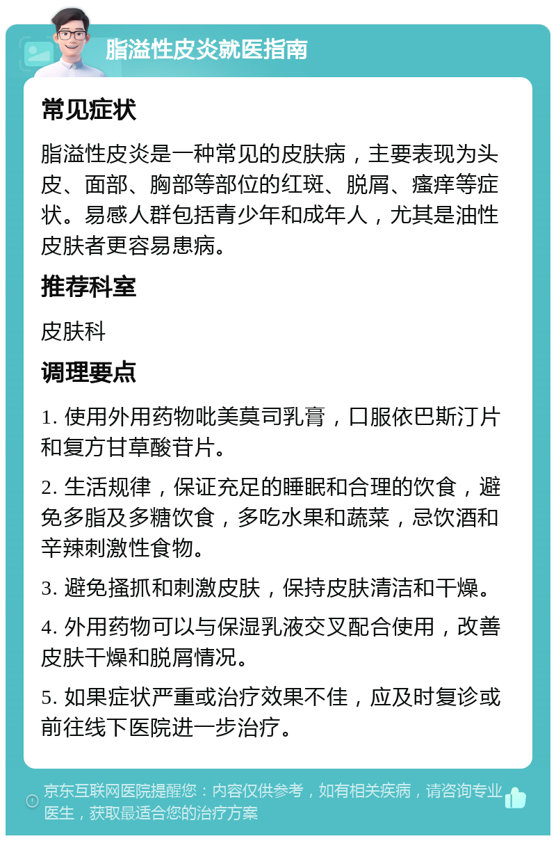 脂溢性皮炎就医指南 常见症状 脂溢性皮炎是一种常见的皮肤病，主要表现为头皮、面部、胸部等部位的红斑、脱屑、瘙痒等症状。易感人群包括青少年和成年人，尤其是油性皮肤者更容易患病。 推荐科室 皮肤科 调理要点 1. 使用外用药物吡美莫司乳膏，口服依巴斯汀片和复方甘草酸苷片。 2. 生活规律，保证充足的睡眠和合理的饮食，避免多脂及多糖饮食，多吃水果和蔬菜，忌饮酒和辛辣刺激性食物。 3. 避免搔抓和刺激皮肤，保持皮肤清洁和干燥。 4. 外用药物可以与保湿乳液交叉配合使用，改善皮肤干燥和脱屑情况。 5. 如果症状严重或治疗效果不佳，应及时复诊或前往线下医院进一步治疗。