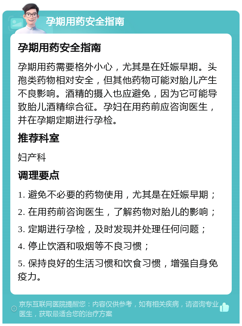 孕期用药安全指南 孕期用药安全指南 孕期用药需要格外小心，尤其是在妊娠早期。头孢类药物相对安全，但其他药物可能对胎儿产生不良影响。酒精的摄入也应避免，因为它可能导致胎儿酒精综合征。孕妇在用药前应咨询医生，并在孕期定期进行孕检。 推荐科室 妇产科 调理要点 1. 避免不必要的药物使用，尤其是在妊娠早期； 2. 在用药前咨询医生，了解药物对胎儿的影响； 3. 定期进行孕检，及时发现并处理任何问题； 4. 停止饮酒和吸烟等不良习惯； 5. 保持良好的生活习惯和饮食习惯，增强自身免疫力。