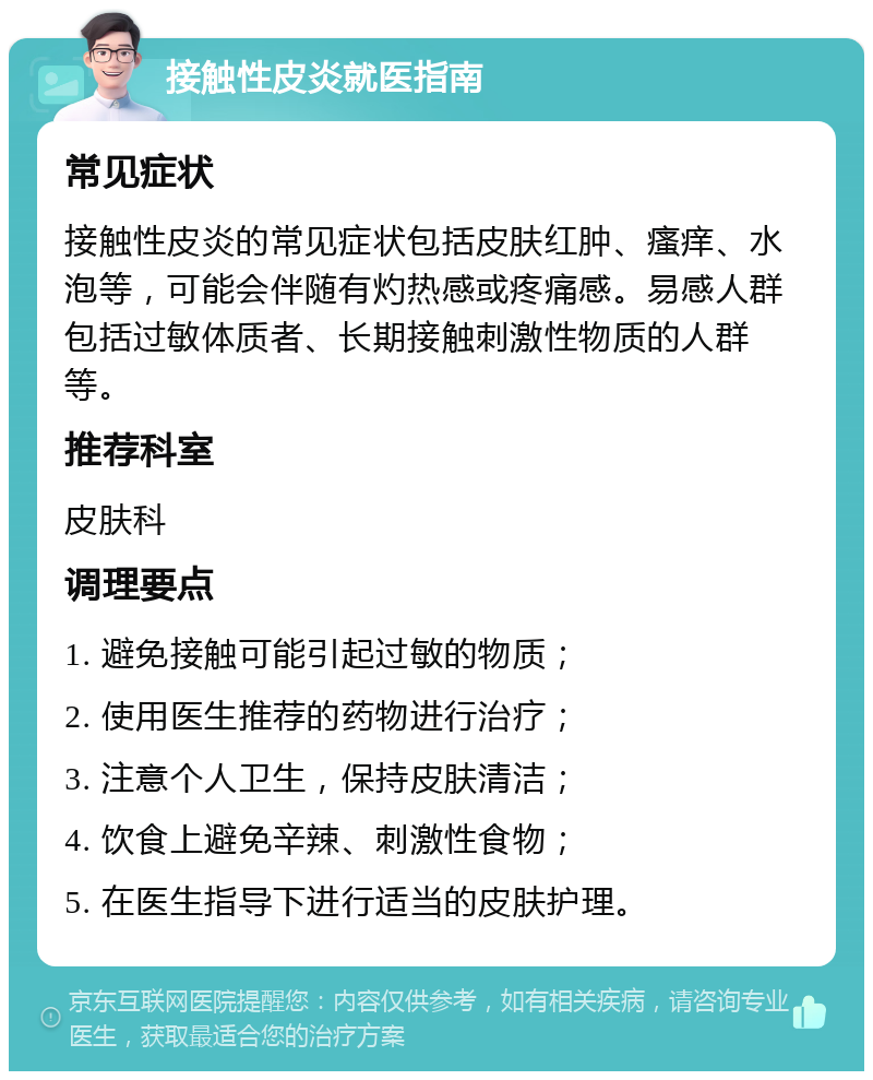 接触性皮炎就医指南 常见症状 接触性皮炎的常见症状包括皮肤红肿、瘙痒、水泡等，可能会伴随有灼热感或疼痛感。易感人群包括过敏体质者、长期接触刺激性物质的人群等。 推荐科室 皮肤科 调理要点 1. 避免接触可能引起过敏的物质； 2. 使用医生推荐的药物进行治疗； 3. 注意个人卫生，保持皮肤清洁； 4. 饮食上避免辛辣、刺激性食物； 5. 在医生指导下进行适当的皮肤护理。