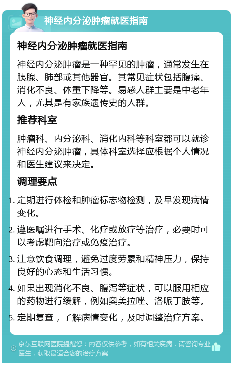 神经内分泌肿瘤就医指南 神经内分泌肿瘤就医指南 神经内分泌肿瘤是一种罕见的肿瘤，通常发生在胰腺、肺部或其他器官。其常见症状包括腹痛、消化不良、体重下降等。易感人群主要是中老年人，尤其是有家族遗传史的人群。 推荐科室 肿瘤科、内分泌科、消化内科等科室都可以就诊神经内分泌肿瘤，具体科室选择应根据个人情况和医生建议来决定。 调理要点 定期进行体检和肿瘤标志物检测，及早发现病情变化。 遵医嘱进行手术、化疗或放疗等治疗，必要时可以考虑靶向治疗或免疫治疗。 注意饮食调理，避免过度劳累和精神压力，保持良好的心态和生活习惯。 如果出现消化不良、腹泻等症状，可以服用相应的药物进行缓解，例如奥美拉唑、洛哌丁胺等。 定期复查，了解病情变化，及时调整治疗方案。