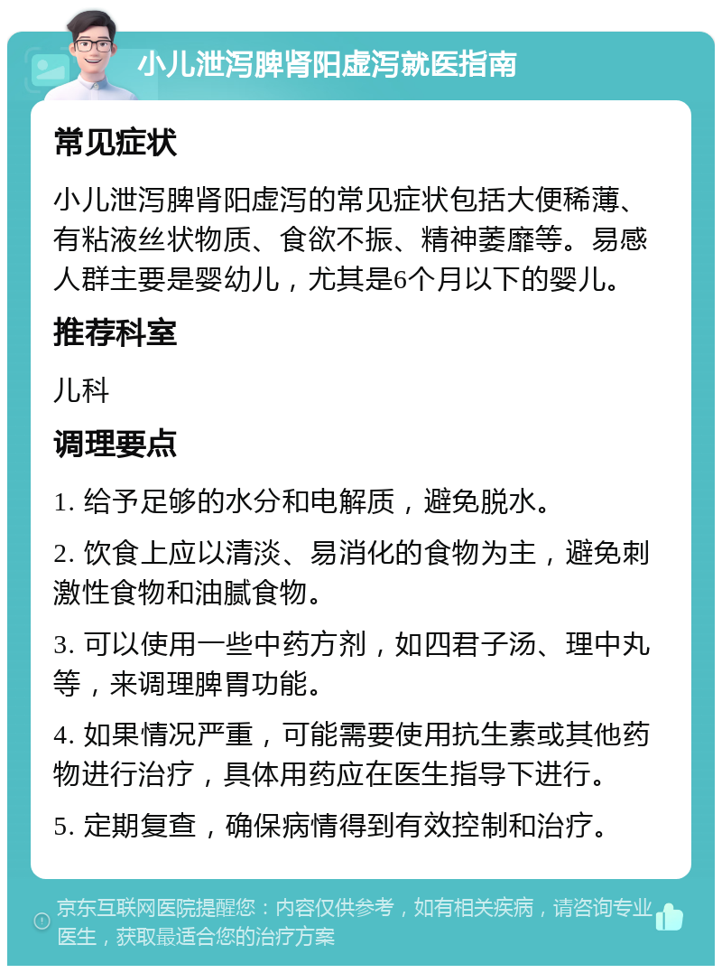 小儿泄泻脾肾阳虚泻就医指南 常见症状 小儿泄泻脾肾阳虚泻的常见症状包括大便稀薄、有粘液丝状物质、食欲不振、精神萎靡等。易感人群主要是婴幼儿，尤其是6个月以下的婴儿。 推荐科室 儿科 调理要点 1. 给予足够的水分和电解质，避免脱水。 2. 饮食上应以清淡、易消化的食物为主，避免刺激性食物和油腻食物。 3. 可以使用一些中药方剂，如四君子汤、理中丸等，来调理脾胃功能。 4. 如果情况严重，可能需要使用抗生素或其他药物进行治疗，具体用药应在医生指导下进行。 5. 定期复查，确保病情得到有效控制和治疗。