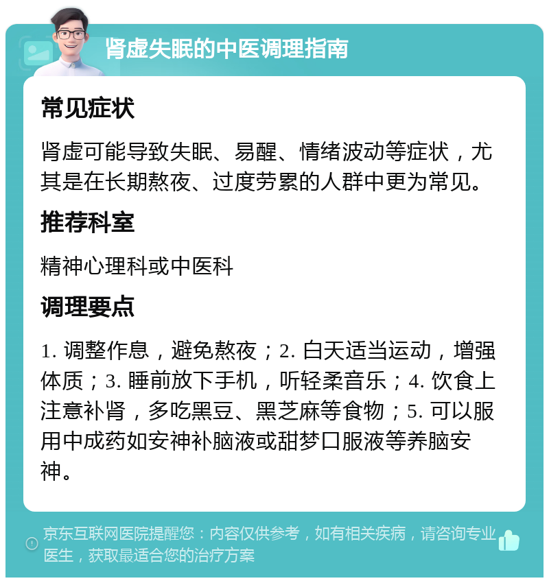 肾虚失眠的中医调理指南 常见症状 肾虚可能导致失眠、易醒、情绪波动等症状，尤其是在长期熬夜、过度劳累的人群中更为常见。 推荐科室 精神心理科或中医科 调理要点 1. 调整作息，避免熬夜；2. 白天适当运动，增强体质；3. 睡前放下手机，听轻柔音乐；4. 饮食上注意补肾，多吃黑豆、黑芝麻等食物；5. 可以服用中成药如安神补脑液或甜梦口服液等养脑安神。