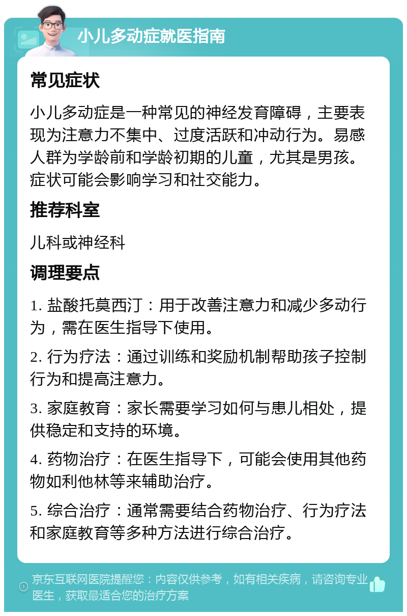 小儿多动症就医指南 常见症状 小儿多动症是一种常见的神经发育障碍，主要表现为注意力不集中、过度活跃和冲动行为。易感人群为学龄前和学龄初期的儿童，尤其是男孩。症状可能会影响学习和社交能力。 推荐科室 儿科或神经科 调理要点 1. 盐酸托莫西汀：用于改善注意力和减少多动行为，需在医生指导下使用。 2. 行为疗法：通过训练和奖励机制帮助孩子控制行为和提高注意力。 3. 家庭教育：家长需要学习如何与患儿相处，提供稳定和支持的环境。 4. 药物治疗：在医生指导下，可能会使用其他药物如利他林等来辅助治疗。 5. 综合治疗：通常需要结合药物治疗、行为疗法和家庭教育等多种方法进行综合治疗。