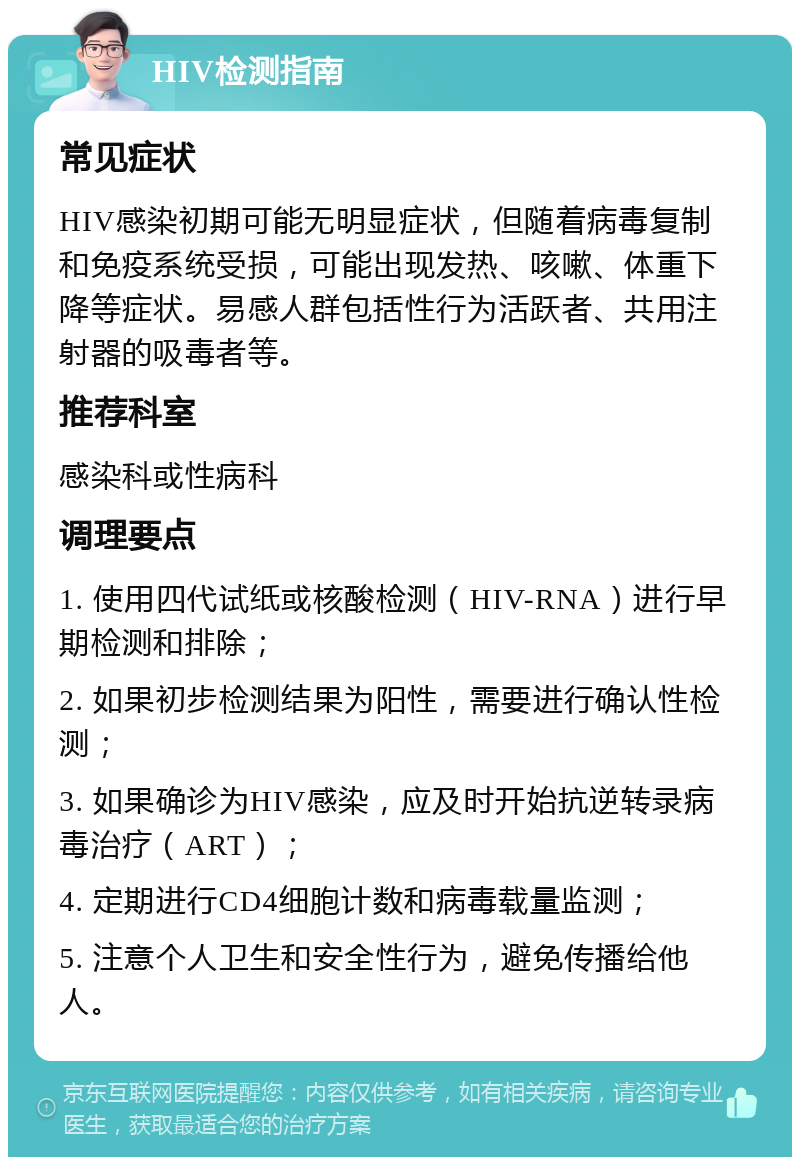 HIV检测指南 常见症状 HIV感染初期可能无明显症状，但随着病毒复制和免疫系统受损，可能出现发热、咳嗽、体重下降等症状。易感人群包括性行为活跃者、共用注射器的吸毒者等。 推荐科室 感染科或性病科 调理要点 1. 使用四代试纸或核酸检测（HIV-RNA）进行早期检测和排除； 2. 如果初步检测结果为阳性，需要进行确认性检测； 3. 如果确诊为HIV感染，应及时开始抗逆转录病毒治疗（ART）； 4. 定期进行CD4细胞计数和病毒载量监测； 5. 注意个人卫生和安全性行为，避免传播给他人。