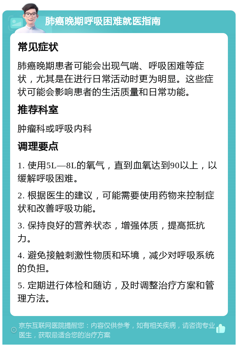 肺癌晚期呼吸困难就医指南 常见症状 肺癌晚期患者可能会出现气喘、呼吸困难等症状，尤其是在进行日常活动时更为明显。这些症状可能会影响患者的生活质量和日常功能。 推荐科室 肿瘤科或呼吸内科 调理要点 1. 使用5L—8L的氧气，直到血氧达到90以上，以缓解呼吸困难。 2. 根据医生的建议，可能需要使用药物来控制症状和改善呼吸功能。 3. 保持良好的营养状态，增强体质，提高抵抗力。 4. 避免接触刺激性物质和环境，减少对呼吸系统的负担。 5. 定期进行体检和随访，及时调整治疗方案和管理方法。