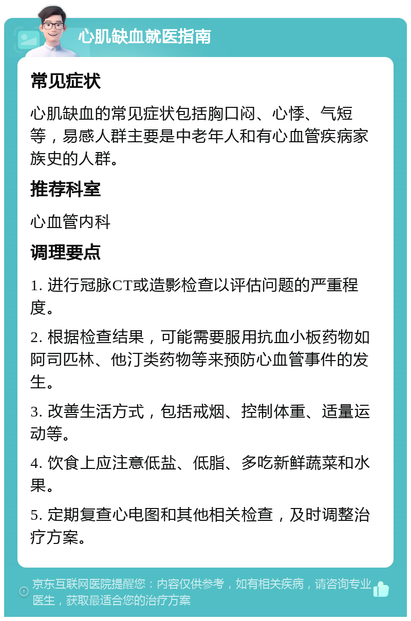 心肌缺血就医指南 常见症状 心肌缺血的常见症状包括胸口闷、心悸、气短等，易感人群主要是中老年人和有心血管疾病家族史的人群。 推荐科室 心血管内科 调理要点 1. 进行冠脉CT或造影检查以评估问题的严重程度。 2. 根据检查结果，可能需要服用抗血小板药物如阿司匹林、他汀类药物等来预防心血管事件的发生。 3. 改善生活方式，包括戒烟、控制体重、适量运动等。 4. 饮食上应注意低盐、低脂、多吃新鲜蔬菜和水果。 5. 定期复查心电图和其他相关检查，及时调整治疗方案。