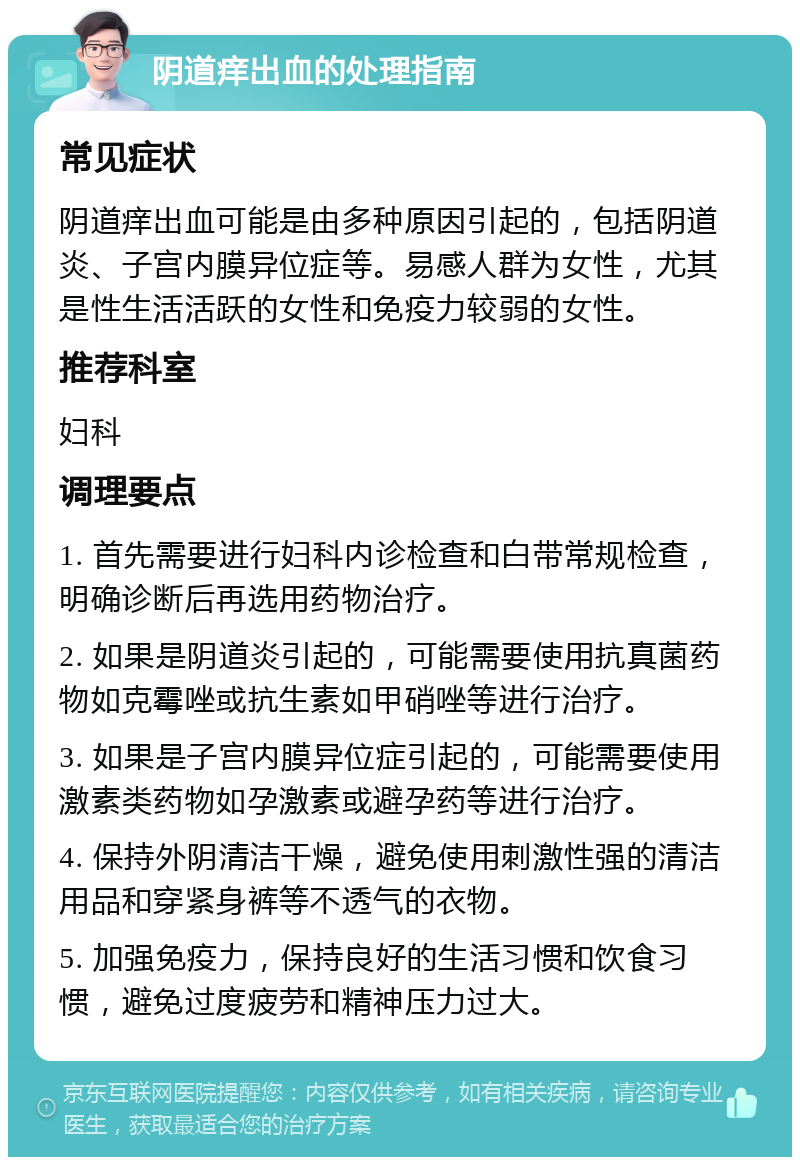 阴道痒出血的处理指南 常见症状 阴道痒出血可能是由多种原因引起的，包括阴道炎、子宫内膜异位症等。易感人群为女性，尤其是性生活活跃的女性和免疫力较弱的女性。 推荐科室 妇科 调理要点 1. 首先需要进行妇科内诊检查和白带常规检查，明确诊断后再选用药物治疗。 2. 如果是阴道炎引起的，可能需要使用抗真菌药物如克霉唑或抗生素如甲硝唑等进行治疗。 3. 如果是子宫内膜异位症引起的，可能需要使用激素类药物如孕激素或避孕药等进行治疗。 4. 保持外阴清洁干燥，避免使用刺激性强的清洁用品和穿紧身裤等不透气的衣物。 5. 加强免疫力，保持良好的生活习惯和饮食习惯，避免过度疲劳和精神压力过大。