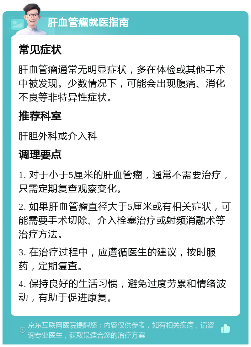 肝血管瘤就医指南 常见症状 肝血管瘤通常无明显症状，多在体检或其他手术中被发现。少数情况下，可能会出现腹痛、消化不良等非特异性症状。 推荐科室 肝胆外科或介入科 调理要点 1. 对于小于5厘米的肝血管瘤，通常不需要治疗，只需定期复查观察变化。 2. 如果肝血管瘤直径大于5厘米或有相关症状，可能需要手术切除、介入栓塞治疗或射频消融术等治疗方法。 3. 在治疗过程中，应遵循医生的建议，按时服药，定期复查。 4. 保持良好的生活习惯，避免过度劳累和情绪波动，有助于促进康复。