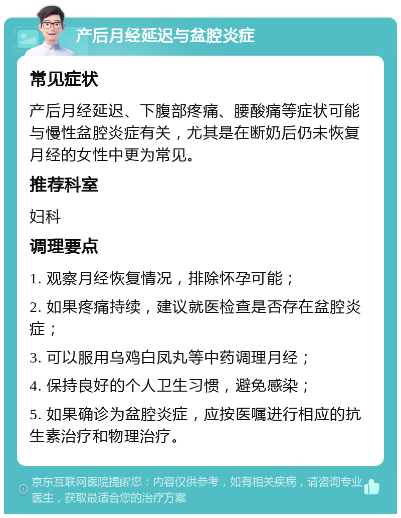 产后月经延迟与盆腔炎症 常见症状 产后月经延迟、下腹部疼痛、腰酸痛等症状可能与慢性盆腔炎症有关，尤其是在断奶后仍未恢复月经的女性中更为常见。 推荐科室 妇科 调理要点 1. 观察月经恢复情况，排除怀孕可能； 2. 如果疼痛持续，建议就医检查是否存在盆腔炎症； 3. 可以服用乌鸡白凤丸等中药调理月经； 4. 保持良好的个人卫生习惯，避免感染； 5. 如果确诊为盆腔炎症，应按医嘱进行相应的抗生素治疗和物理治疗。