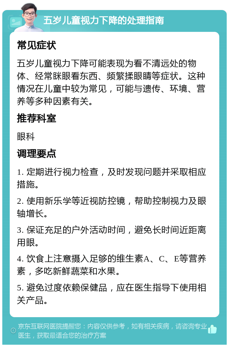 五岁儿童视力下降的处理指南 常见症状 五岁儿童视力下降可能表现为看不清远处的物体、经常眯眼看东西、频繁揉眼睛等症状。这种情况在儿童中较为常见，可能与遗传、环境、营养等多种因素有关。 推荐科室 眼科 调理要点 1. 定期进行视力检查，及时发现问题并采取相应措施。 2. 使用新乐学等近视防控镜，帮助控制视力及眼轴增长。 3. 保证充足的户外活动时间，避免长时间近距离用眼。 4. 饮食上注意摄入足够的维生素A、C、E等营养素，多吃新鲜蔬菜和水果。 5. 避免过度依赖保健品，应在医生指导下使用相关产品。