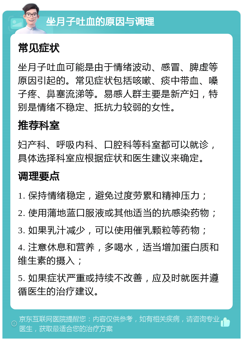 坐月子吐血的原因与调理 常见症状 坐月子吐血可能是由于情绪波动、感冒、脾虚等原因引起的。常见症状包括咳嗽、痰中带血、嗓子疼、鼻塞流涕等。易感人群主要是新产妇，特别是情绪不稳定、抵抗力较弱的女性。 推荐科室 妇产科、呼吸内科、口腔科等科室都可以就诊，具体选择科室应根据症状和医生建议来确定。 调理要点 1. 保持情绪稳定，避免过度劳累和精神压力； 2. 使用蒲地蓝口服液或其他适当的抗感染药物； 3. 如果乳汁减少，可以使用催乳颗粒等药物； 4. 注意休息和营养，多喝水，适当增加蛋白质和维生素的摄入； 5. 如果症状严重或持续不改善，应及时就医并遵循医生的治疗建议。