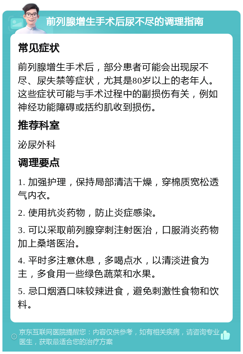 前列腺增生手术后尿不尽的调理指南 常见症状 前列腺增生手术后，部分患者可能会出现尿不尽、尿失禁等症状，尤其是80岁以上的老年人。这些症状可能与手术过程中的副损伤有关，例如神经功能障碍或括约肌收到损伤。 推荐科室 泌尿外科 调理要点 1. 加强护理，保持局部清洁干燥，穿棉质宽松透气内衣。 2. 使用抗炎药物，防止炎症感染。 3. 可以采取前列腺穿刺注射医治，口服消炎药物加上桑塔医治。 4. 平时多注意休息，多喝点水，以清淡进食为主，多食用一些绿色蔬菜和水果。 5. 忌口烟酒口味较辣进食，避免刺激性食物和饮料。