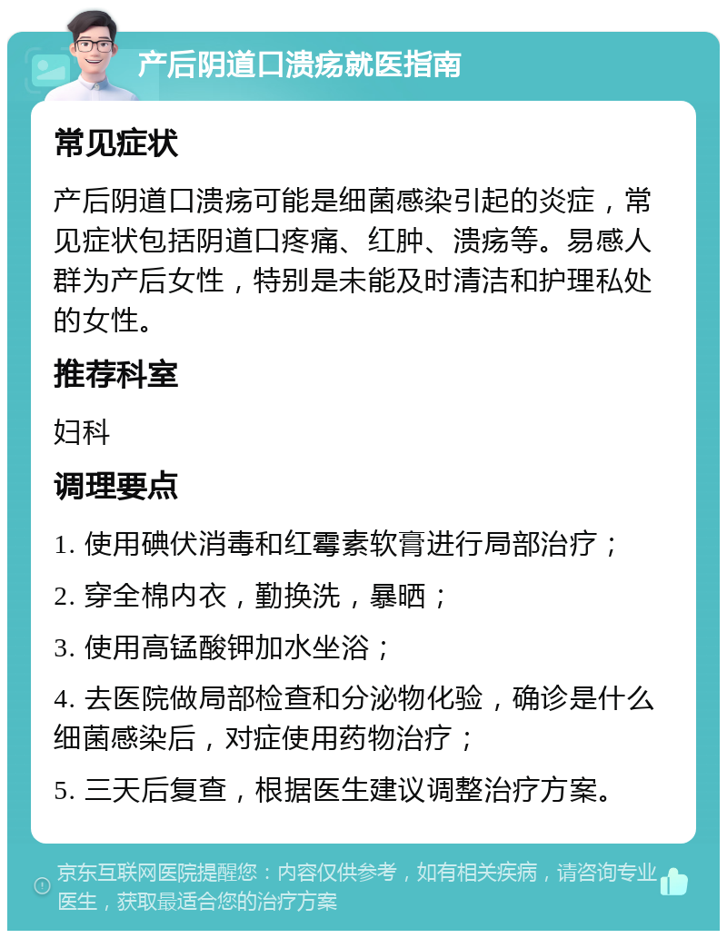 产后阴道口溃疡就医指南 常见症状 产后阴道口溃疡可能是细菌感染引起的炎症，常见症状包括阴道口疼痛、红肿、溃疡等。易感人群为产后女性，特别是未能及时清洁和护理私处的女性。 推荐科室 妇科 调理要点 1. 使用碘伏消毒和红霉素软膏进行局部治疗； 2. 穿全棉内衣，勤换洗，暴晒； 3. 使用高锰酸钾加水坐浴； 4. 去医院做局部检查和分泌物化验，确诊是什么细菌感染后，对症使用药物治疗； 5. 三天后复查，根据医生建议调整治疗方案。