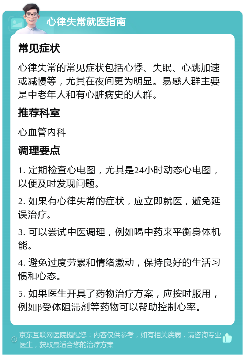 心律失常就医指南 常见症状 心律失常的常见症状包括心悸、失眠、心跳加速或减慢等，尤其在夜间更为明显。易感人群主要是中老年人和有心脏病史的人群。 推荐科室 心血管内科 调理要点 1. 定期检查心电图，尤其是24小时动态心电图，以便及时发现问题。 2. 如果有心律失常的症状，应立即就医，避免延误治疗。 3. 可以尝试中医调理，例如喝中药来平衡身体机能。 4. 避免过度劳累和情绪激动，保持良好的生活习惯和心态。 5. 如果医生开具了药物治疗方案，应按时服用，例如β受体阻滞剂等药物可以帮助控制心率。