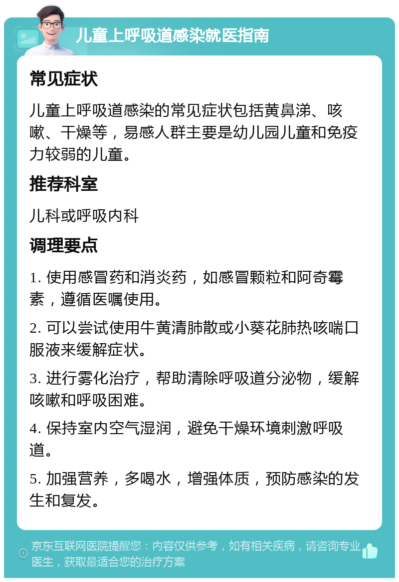 儿童上呼吸道感染就医指南 常见症状 儿童上呼吸道感染的常见症状包括黄鼻涕、咳嗽、干燥等，易感人群主要是幼儿园儿童和免疫力较弱的儿童。 推荐科室 儿科或呼吸内科 调理要点 1. 使用感冒药和消炎药，如感冒颗粒和阿奇霉素，遵循医嘱使用。 2. 可以尝试使用牛黄清肺散或小葵花肺热咳喘口服液来缓解症状。 3. 进行雾化治疗，帮助清除呼吸道分泌物，缓解咳嗽和呼吸困难。 4. 保持室内空气湿润，避免干燥环境刺激呼吸道。 5. 加强营养，多喝水，增强体质，预防感染的发生和复发。