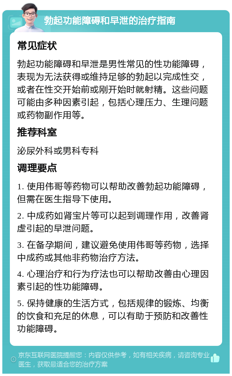 勃起功能障碍和早泄的治疗指南 常见症状 勃起功能障碍和早泄是男性常见的性功能障碍，表现为无法获得或维持足够的勃起以完成性交，或者在性交开始前或刚开始时就射精。这些问题可能由多种因素引起，包括心理压力、生理问题或药物副作用等。 推荐科室 泌尿外科或男科专科 调理要点 1. 使用伟哥等药物可以帮助改善勃起功能障碍，但需在医生指导下使用。 2. 中成药如肾宝片等可以起到调理作用，改善肾虚引起的早泄问题。 3. 在备孕期间，建议避免使用伟哥等药物，选择中成药或其他非药物治疗方法。 4. 心理治疗和行为疗法也可以帮助改善由心理因素引起的性功能障碍。 5. 保持健康的生活方式，包括规律的锻炼、均衡的饮食和充足的休息，可以有助于预防和改善性功能障碍。