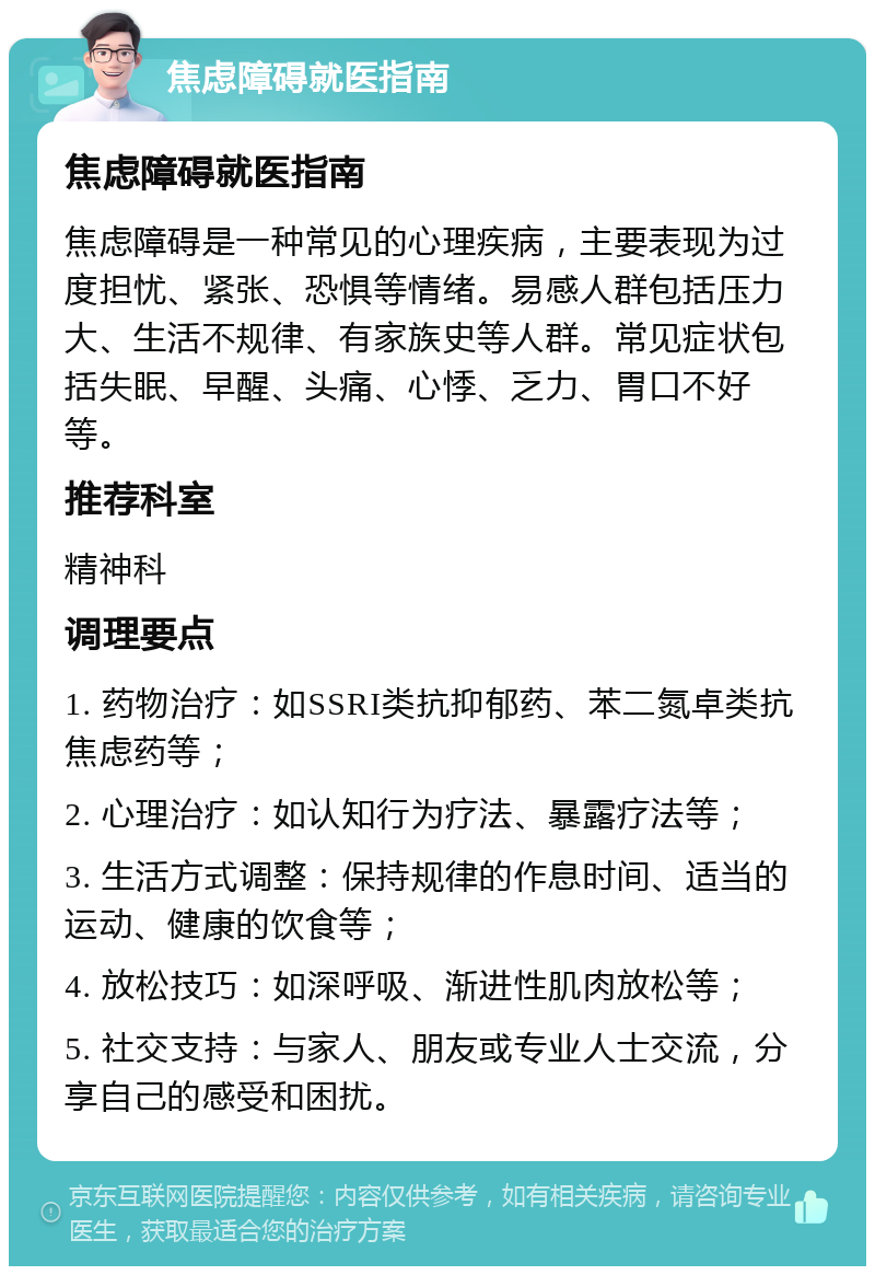 焦虑障碍就医指南 焦虑障碍就医指南 焦虑障碍是一种常见的心理疾病，主要表现为过度担忧、紧张、恐惧等情绪。易感人群包括压力大、生活不规律、有家族史等人群。常见症状包括失眠、早醒、头痛、心悸、乏力、胃口不好等。 推荐科室 精神科 调理要点 1. 药物治疗：如SSRI类抗抑郁药、苯二氮卓类抗焦虑药等； 2. 心理治疗：如认知行为疗法、暴露疗法等； 3. 生活方式调整：保持规律的作息时间、适当的运动、健康的饮食等； 4. 放松技巧：如深呼吸、渐进性肌肉放松等； 5. 社交支持：与家人、朋友或专业人士交流，分享自己的感受和困扰。