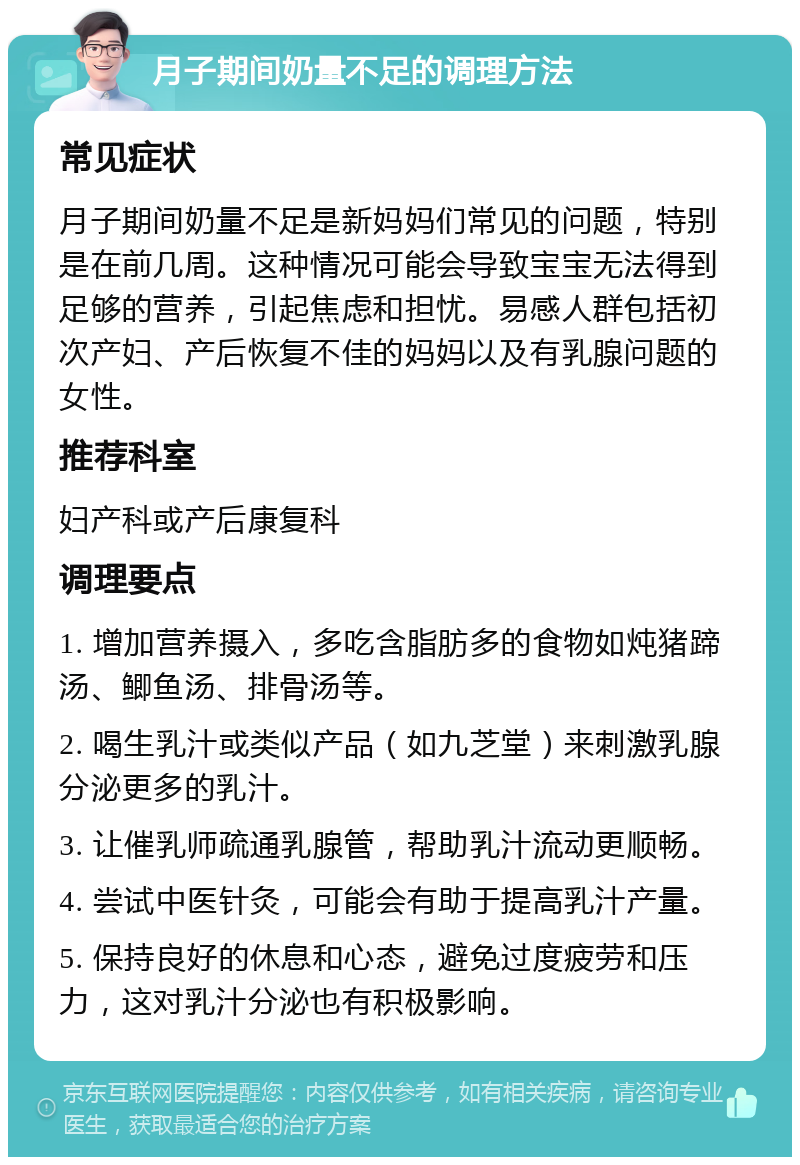 月子期间奶量不足的调理方法 常见症状 月子期间奶量不足是新妈妈们常见的问题，特别是在前几周。这种情况可能会导致宝宝无法得到足够的营养，引起焦虑和担忧。易感人群包括初次产妇、产后恢复不佳的妈妈以及有乳腺问题的女性。 推荐科室 妇产科或产后康复科 调理要点 1. 增加营养摄入，多吃含脂肪多的食物如炖猪蹄汤、鲫鱼汤、排骨汤等。 2. 喝生乳汁或类似产品（如九芝堂）来刺激乳腺分泌更多的乳汁。 3. 让催乳师疏通乳腺管，帮助乳汁流动更顺畅。 4. 尝试中医针灸，可能会有助于提高乳汁产量。 5. 保持良好的休息和心态，避免过度疲劳和压力，这对乳汁分泌也有积极影响。